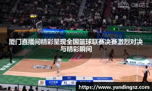 厦门直播间精彩呈现全国篮球联赛决赛激烈对决与精彩瞬间